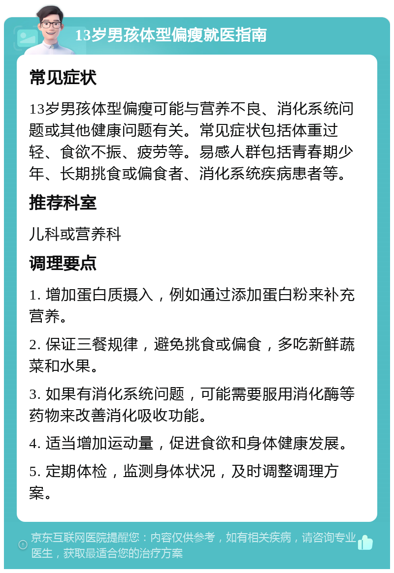 13岁男孩体型偏瘦就医指南 常见症状 13岁男孩体型偏瘦可能与营养不良、消化系统问题或其他健康问题有关。常见症状包括体重过轻、食欲不振、疲劳等。易感人群包括青春期少年、长期挑食或偏食者、消化系统疾病患者等。 推荐科室 儿科或营养科 调理要点 1. 增加蛋白质摄入，例如通过添加蛋白粉来补充营养。 2. 保证三餐规律，避免挑食或偏食，多吃新鲜蔬菜和水果。 3. 如果有消化系统问题，可能需要服用消化酶等药物来改善消化吸收功能。 4. 适当增加运动量，促进食欲和身体健康发展。 5. 定期体检，监测身体状况，及时调整调理方案。