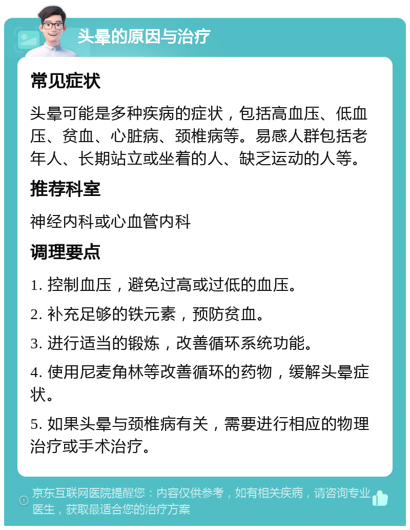 头晕的原因与治疗 常见症状 头晕可能是多种疾病的症状，包括高血压、低血压、贫血、心脏病、颈椎病等。易感人群包括老年人、长期站立或坐着的人、缺乏运动的人等。 推荐科室 神经内科或心血管内科 调理要点 1. 控制血压，避免过高或过低的血压。 2. 补充足够的铁元素，预防贫血。 3. 进行适当的锻炼，改善循环系统功能。 4. 使用尼麦角林等改善循环的药物，缓解头晕症状。 5. 如果头晕与颈椎病有关，需要进行相应的物理治疗或手术治疗。