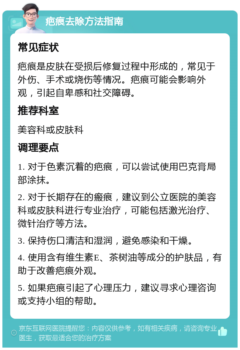 疤痕去除方法指南 常见症状 疤痕是皮肤在受损后修复过程中形成的，常见于外伤、手术或烧伤等情况。疤痕可能会影响外观，引起自卑感和社交障碍。 推荐科室 美容科或皮肤科 调理要点 1. 对于色素沉着的疤痕，可以尝试使用巴克膏局部涂抹。 2. 对于长期存在的瘢痕，建议到公立医院的美容科或皮肤科进行专业治疗，可能包括激光治疗、微针治疗等方法。 3. 保持伤口清洁和湿润，避免感染和干燥。 4. 使用含有维生素E、茶树油等成分的护肤品，有助于改善疤痕外观。 5. 如果疤痕引起了心理压力，建议寻求心理咨询或支持小组的帮助。