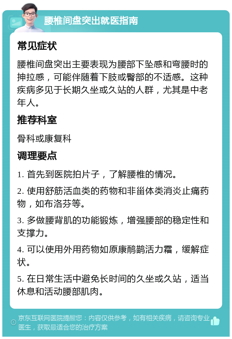 腰椎间盘突出就医指南 常见症状 腰椎间盘突出主要表现为腰部下坠感和弯腰时的抻拉感，可能伴随着下肢或臀部的不适感。这种疾病多见于长期久坐或久站的人群，尤其是中老年人。 推荐科室 骨科或康复科 调理要点 1. 首先到医院拍片子，了解腰椎的情况。 2. 使用舒筋活血类的药物和非甾体类消炎止痛药物，如布洛芬等。 3. 多做腰背肌的功能锻炼，增强腰部的稳定性和支撑力。 4. 可以使用外用药物如原康鸸鹋活力霜，缓解症状。 5. 在日常生活中避免长时间的久坐或久站，适当休息和活动腰部肌肉。