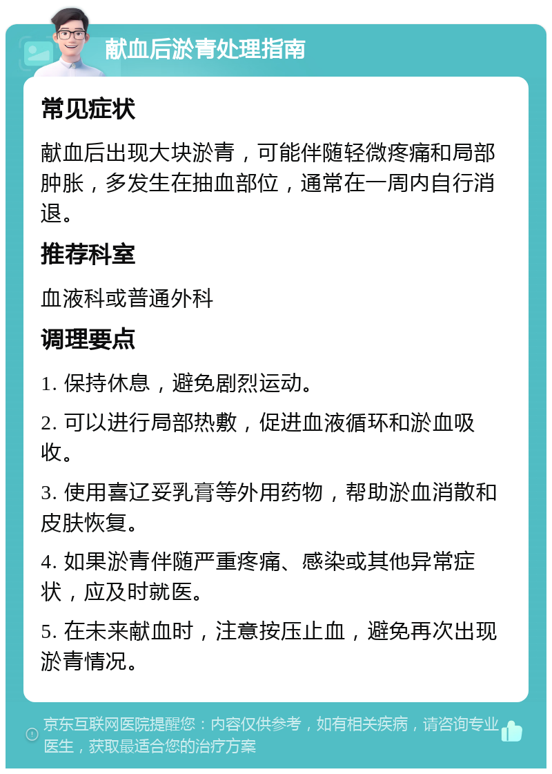 献血后淤青处理指南 常见症状 献血后出现大块淤青，可能伴随轻微疼痛和局部肿胀，多发生在抽血部位，通常在一周内自行消退。 推荐科室 血液科或普通外科 调理要点 1. 保持休息，避免剧烈运动。 2. 可以进行局部热敷，促进血液循环和淤血吸收。 3. 使用喜辽妥乳膏等外用药物，帮助淤血消散和皮肤恢复。 4. 如果淤青伴随严重疼痛、感染或其他异常症状，应及时就医。 5. 在未来献血时，注意按压止血，避免再次出现淤青情况。