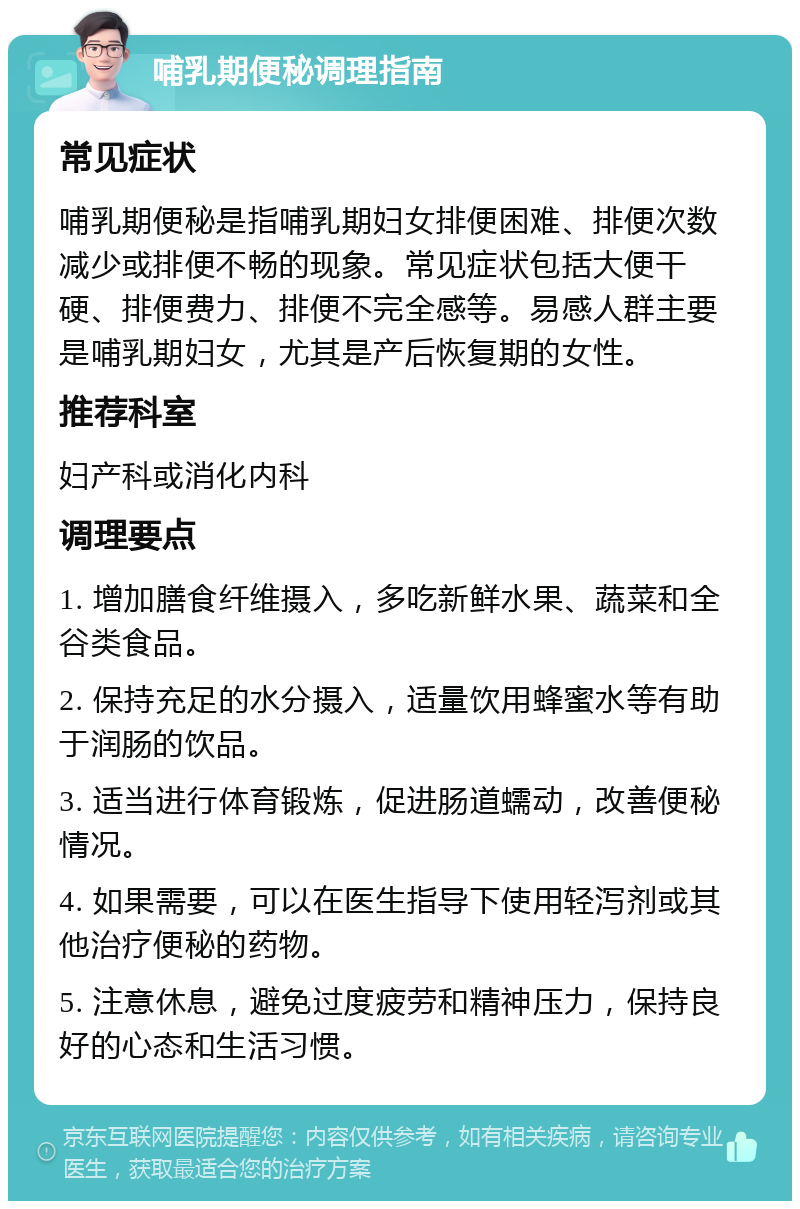 哺乳期便秘调理指南 常见症状 哺乳期便秘是指哺乳期妇女排便困难、排便次数减少或排便不畅的现象。常见症状包括大便干硬、排便费力、排便不完全感等。易感人群主要是哺乳期妇女，尤其是产后恢复期的女性。 推荐科室 妇产科或消化内科 调理要点 1. 增加膳食纤维摄入，多吃新鲜水果、蔬菜和全谷类食品。 2. 保持充足的水分摄入，适量饮用蜂蜜水等有助于润肠的饮品。 3. 适当进行体育锻炼，促进肠道蠕动，改善便秘情况。 4. 如果需要，可以在医生指导下使用轻泻剂或其他治疗便秘的药物。 5. 注意休息，避免过度疲劳和精神压力，保持良好的心态和生活习惯。