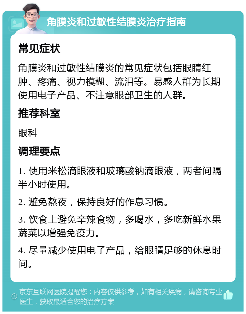 角膜炎和过敏性结膜炎治疗指南 常见症状 角膜炎和过敏性结膜炎的常见症状包括眼睛红肿、疼痛、视力模糊、流泪等。易感人群为长期使用电子产品、不注意眼部卫生的人群。 推荐科室 眼科 调理要点 1. 使用米松滴眼液和玻璃酸钠滴眼液，两者间隔半小时使用。 2. 避免熬夜，保持良好的作息习惯。 3. 饮食上避免辛辣食物，多喝水，多吃新鲜水果蔬菜以增强免疫力。 4. 尽量减少使用电子产品，给眼睛足够的休息时间。