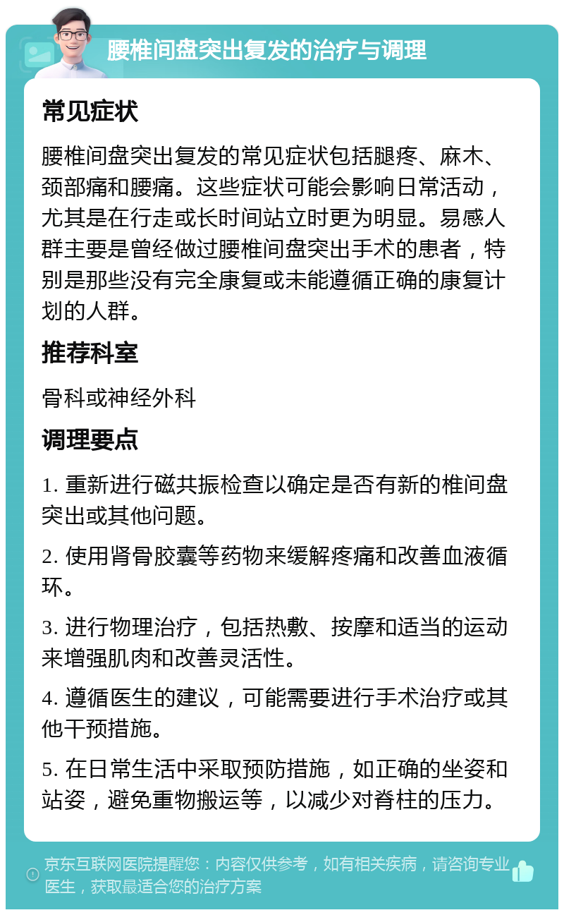 腰椎间盘突出复发的治疗与调理 常见症状 腰椎间盘突出复发的常见症状包括腿疼、麻木、颈部痛和腰痛。这些症状可能会影响日常活动，尤其是在行走或长时间站立时更为明显。易感人群主要是曾经做过腰椎间盘突出手术的患者，特别是那些没有完全康复或未能遵循正确的康复计划的人群。 推荐科室 骨科或神经外科 调理要点 1. 重新进行磁共振检查以确定是否有新的椎间盘突出或其他问题。 2. 使用肾骨胶囊等药物来缓解疼痛和改善血液循环。 3. 进行物理治疗，包括热敷、按摩和适当的运动来增强肌肉和改善灵活性。 4. 遵循医生的建议，可能需要进行手术治疗或其他干预措施。 5. 在日常生活中采取预防措施，如正确的坐姿和站姿，避免重物搬运等，以减少对脊柱的压力。