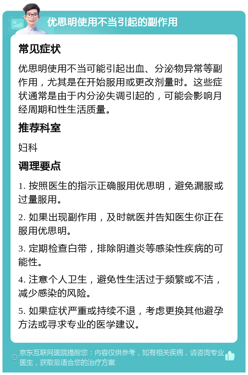 优思明使用不当引起的副作用 常见症状 优思明使用不当可能引起出血、分泌物异常等副作用，尤其是在开始服用或更改剂量时。这些症状通常是由于内分泌失调引起的，可能会影响月经周期和性生活质量。 推荐科室 妇科 调理要点 1. 按照医生的指示正确服用优思明，避免漏服或过量服用。 2. 如果出现副作用，及时就医并告知医生你正在服用优思明。 3. 定期检查白带，排除阴道炎等感染性疾病的可能性。 4. 注意个人卫生，避免性生活过于频繁或不洁，减少感染的风险。 5. 如果症状严重或持续不退，考虑更换其他避孕方法或寻求专业的医学建议。