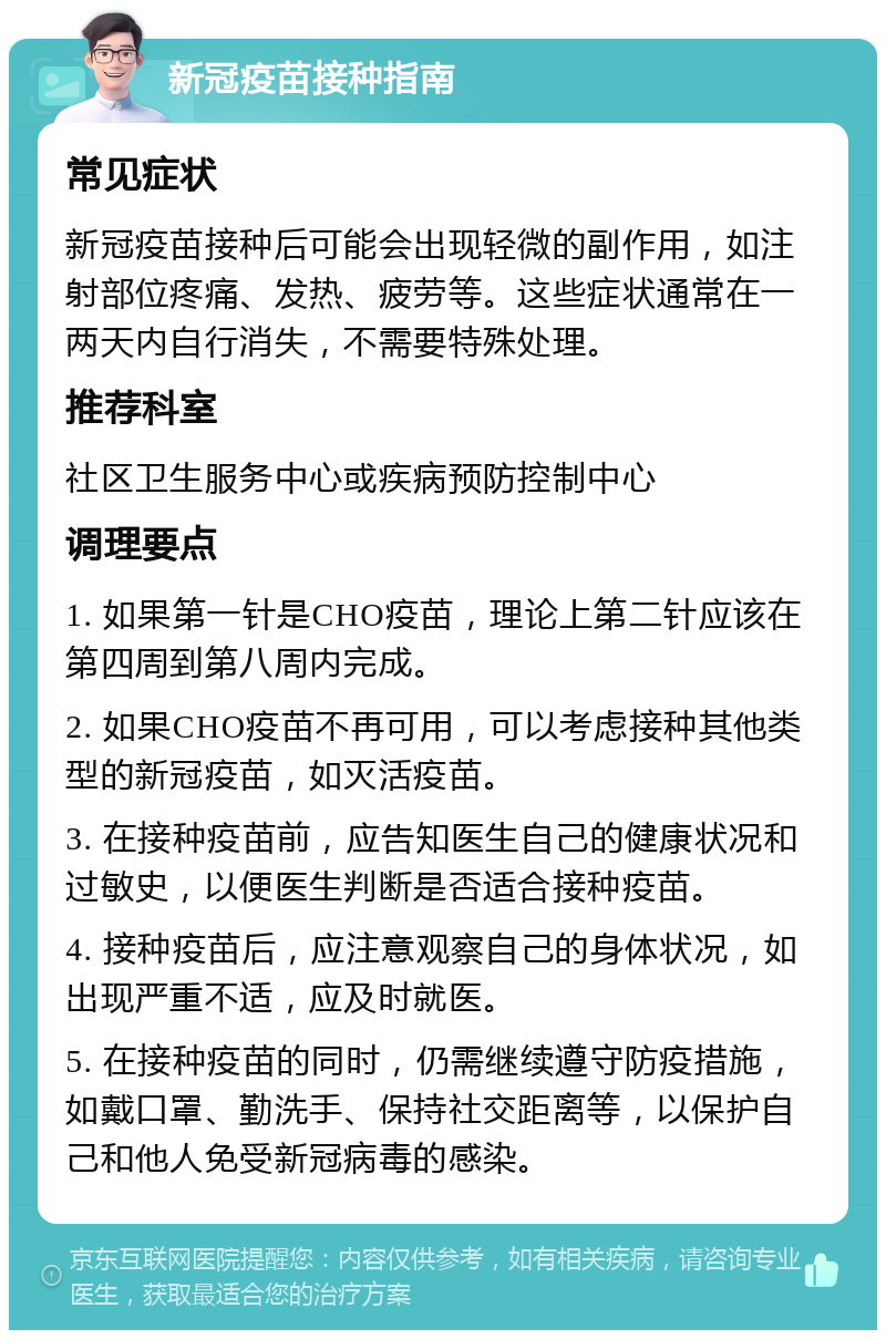 新冠疫苗接种指南 常见症状 新冠疫苗接种后可能会出现轻微的副作用，如注射部位疼痛、发热、疲劳等。这些症状通常在一两天内自行消失，不需要特殊处理。 推荐科室 社区卫生服务中心或疾病预防控制中心 调理要点 1. 如果第一针是CHO疫苗，理论上第二针应该在第四周到第八周内完成。 2. 如果CHO疫苗不再可用，可以考虑接种其他类型的新冠疫苗，如灭活疫苗。 3. 在接种疫苗前，应告知医生自己的健康状况和过敏史，以便医生判断是否适合接种疫苗。 4. 接种疫苗后，应注意观察自己的身体状况，如出现严重不适，应及时就医。 5. 在接种疫苗的同时，仍需继续遵守防疫措施，如戴口罩、勤洗手、保持社交距离等，以保护自己和他人免受新冠病毒的感染。