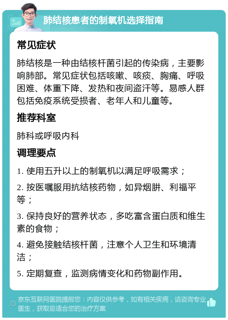 肺结核患者的制氧机选择指南 常见症状 肺结核是一种由结核杆菌引起的传染病，主要影响肺部。常见症状包括咳嗽、咳痰、胸痛、呼吸困难、体重下降、发热和夜间盗汗等。易感人群包括免疫系统受损者、老年人和儿童等。 推荐科室 肺科或呼吸内科 调理要点 1. 使用五升以上的制氧机以满足呼吸需求； 2. 按医嘱服用抗结核药物，如异烟肼、利福平等； 3. 保持良好的营养状态，多吃富含蛋白质和维生素的食物； 4. 避免接触结核杆菌，注意个人卫生和环境清洁； 5. 定期复查，监测病情变化和药物副作用。