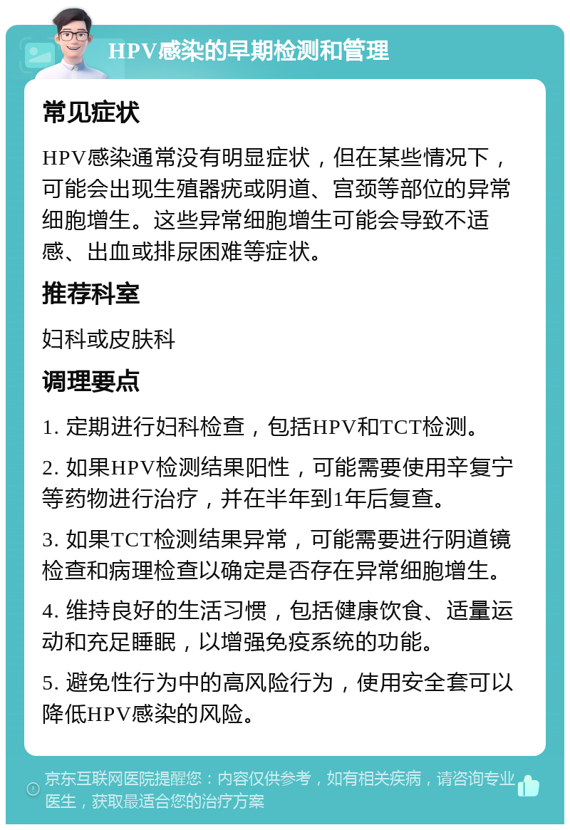 HPV感染的早期检测和管理 常见症状 HPV感染通常没有明显症状，但在某些情况下，可能会出现生殖器疣或阴道、宫颈等部位的异常细胞增生。这些异常细胞增生可能会导致不适感、出血或排尿困难等症状。 推荐科室 妇科或皮肤科 调理要点 1. 定期进行妇科检查，包括HPV和TCT检测。 2. 如果HPV检测结果阳性，可能需要使用辛复宁等药物进行治疗，并在半年到1年后复查。 3. 如果TCT检测结果异常，可能需要进行阴道镜检查和病理检查以确定是否存在异常细胞增生。 4. 维持良好的生活习惯，包括健康饮食、适量运动和充足睡眠，以增强免疫系统的功能。 5. 避免性行为中的高风险行为，使用安全套可以降低HPV感染的风险。