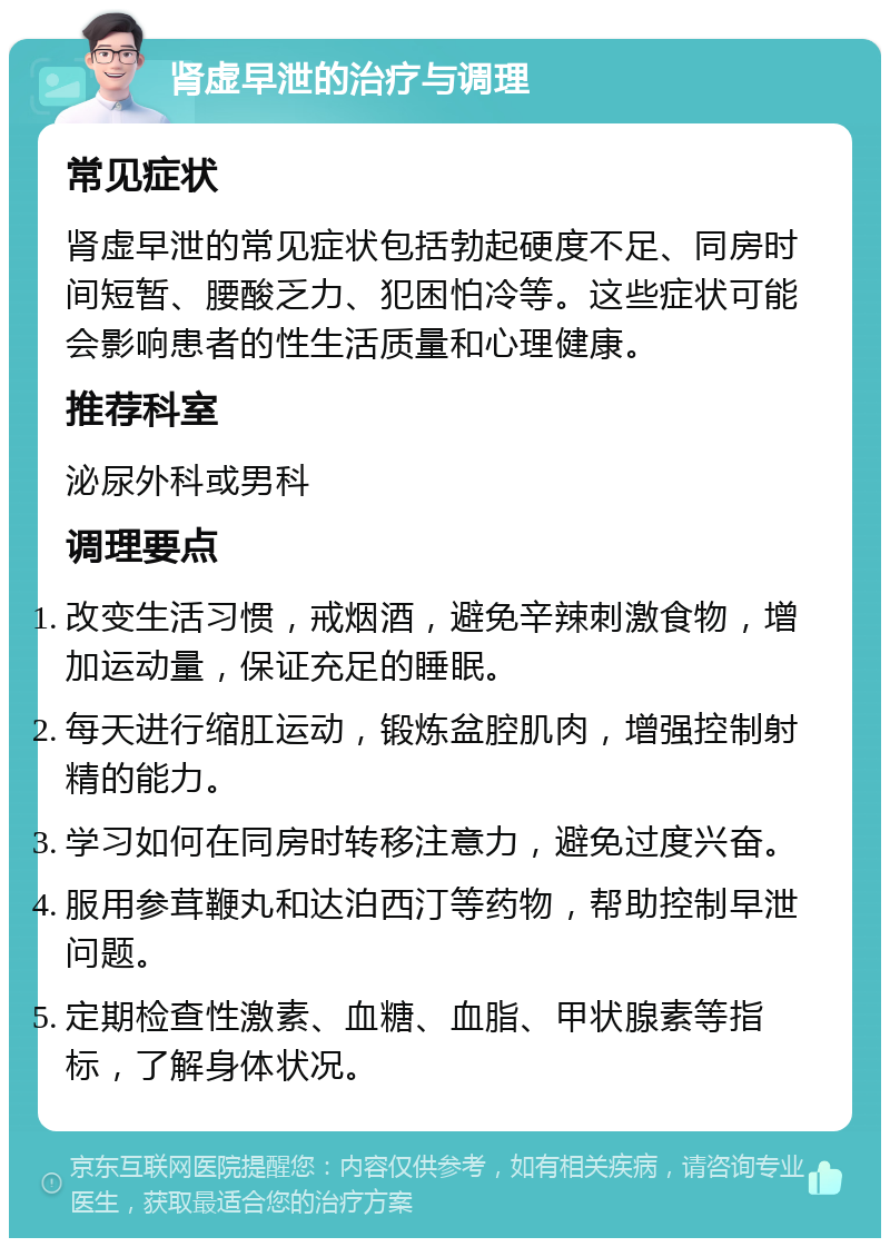 肾虚早泄的治疗与调理 常见症状 肾虚早泄的常见症状包括勃起硬度不足、同房时间短暂、腰酸乏力、犯困怕冷等。这些症状可能会影响患者的性生活质量和心理健康。 推荐科室 泌尿外科或男科 调理要点 改变生活习惯，戒烟酒，避免辛辣刺激食物，增加运动量，保证充足的睡眠。 每天进行缩肛运动，锻炼盆腔肌肉，增强控制射精的能力。 学习如何在同房时转移注意力，避免过度兴奋。 服用参茸鞭丸和达泊西汀等药物，帮助控制早泄问题。 定期检查性激素、血糖、血脂、甲状腺素等指标，了解身体状况。