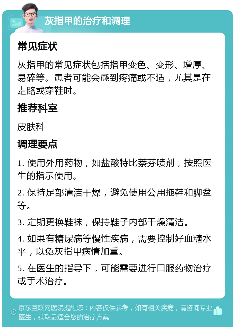 灰指甲的治疗和调理 常见症状 灰指甲的常见症状包括指甲变色、变形、增厚、易碎等。患者可能会感到疼痛或不适，尤其是在走路或穿鞋时。 推荐科室 皮肤科 调理要点 1. 使用外用药物，如盐酸特比萘芬喷剂，按照医生的指示使用。 2. 保持足部清洁干燥，避免使用公用拖鞋和脚盆等。 3. 定期更换鞋袜，保持鞋子内部干燥清洁。 4. 如果有糖尿病等慢性疾病，需要控制好血糖水平，以免灰指甲病情加重。 5. 在医生的指导下，可能需要进行口服药物治疗或手术治疗。