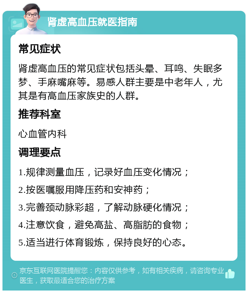 肾虚高血压就医指南 常见症状 肾虚高血压的常见症状包括头晕、耳鸣、失眠多梦、手麻嘴麻等。易感人群主要是中老年人，尤其是有高血压家族史的人群。 推荐科室 心血管内科 调理要点 1.规律测量血压，记录好血压变化情况； 2.按医嘱服用降压药和安神药； 3.完善颈动脉彩超，了解动脉硬化情况； 4.注意饮食，避免高盐、高脂肪的食物； 5.适当进行体育锻炼，保持良好的心态。