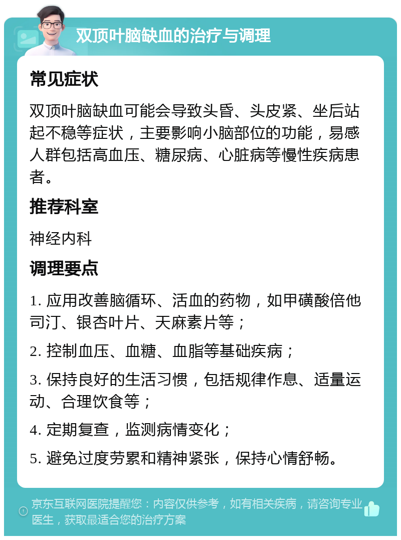 双顶叶脑缺血的治疗与调理 常见症状 双顶叶脑缺血可能会导致头昏、头皮紧、坐后站起不稳等症状，主要影响小脑部位的功能，易感人群包括高血压、糖尿病、心脏病等慢性疾病患者。 推荐科室 神经内科 调理要点 1. 应用改善脑循环、活血的药物，如甲磺酸倍他司汀、银杏叶片、天麻素片等； 2. 控制血压、血糖、血脂等基础疾病； 3. 保持良好的生活习惯，包括规律作息、适量运动、合理饮食等； 4. 定期复查，监测病情变化； 5. 避免过度劳累和精神紧张，保持心情舒畅。