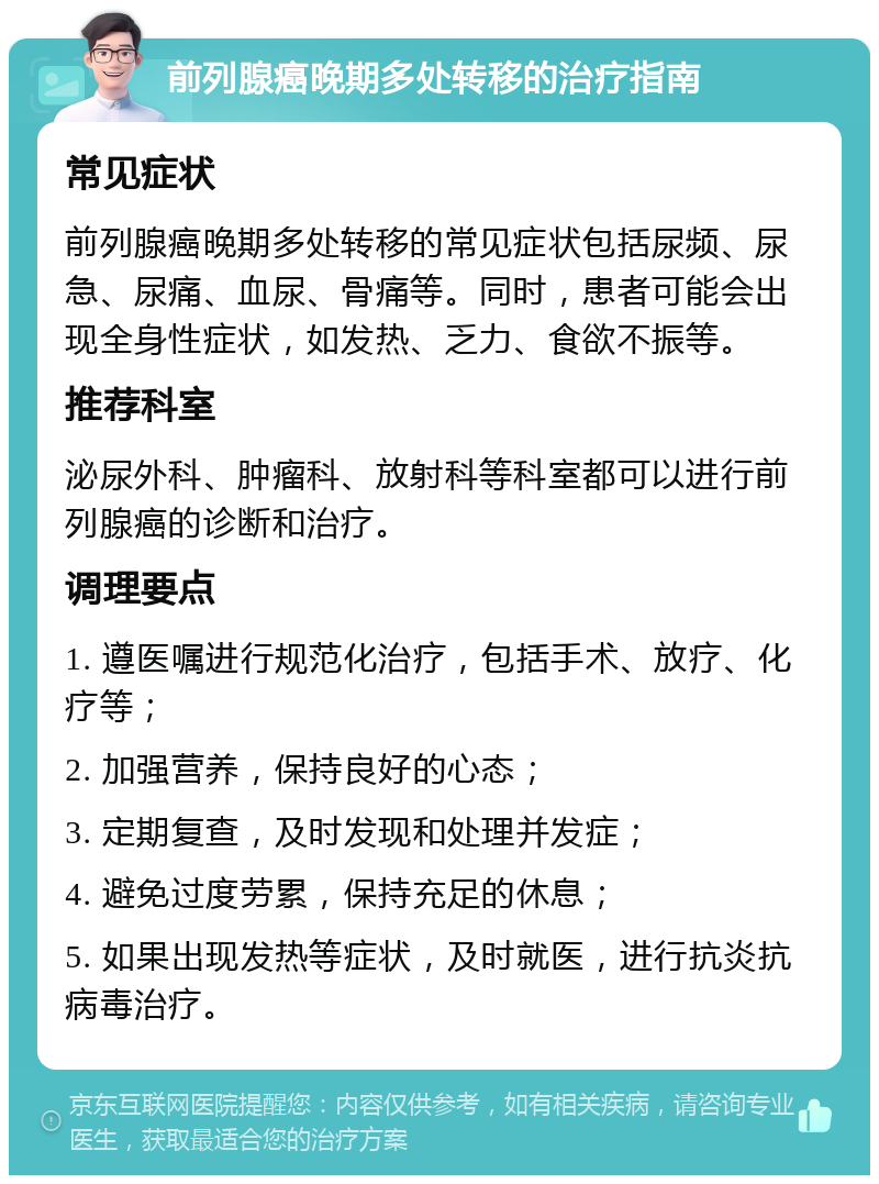 前列腺癌晚期多处转移的治疗指南 常见症状 前列腺癌晚期多处转移的常见症状包括尿频、尿急、尿痛、血尿、骨痛等。同时，患者可能会出现全身性症状，如发热、乏力、食欲不振等。 推荐科室 泌尿外科、肿瘤科、放射科等科室都可以进行前列腺癌的诊断和治疗。 调理要点 1. 遵医嘱进行规范化治疗，包括手术、放疗、化疗等； 2. 加强营养，保持良好的心态； 3. 定期复查，及时发现和处理并发症； 4. 避免过度劳累，保持充足的休息； 5. 如果出现发热等症状，及时就医，进行抗炎抗病毒治疗。