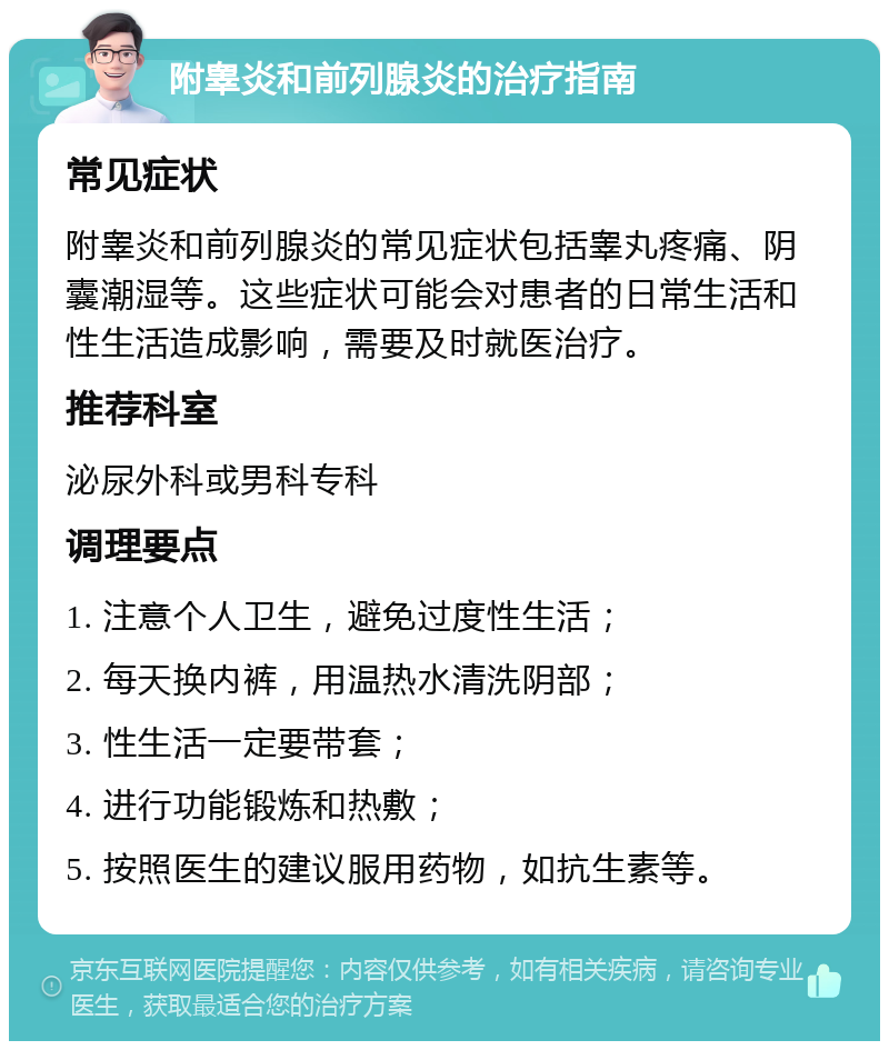 附睾炎和前列腺炎的治疗指南 常见症状 附睾炎和前列腺炎的常见症状包括睾丸疼痛、阴囊潮湿等。这些症状可能会对患者的日常生活和性生活造成影响，需要及时就医治疗。 推荐科室 泌尿外科或男科专科 调理要点 1. 注意个人卫生，避免过度性生活； 2. 每天换内裤，用温热水清洗阴部； 3. 性生活一定要带套； 4. 进行功能锻炼和热敷； 5. 按照医生的建议服用药物，如抗生素等。