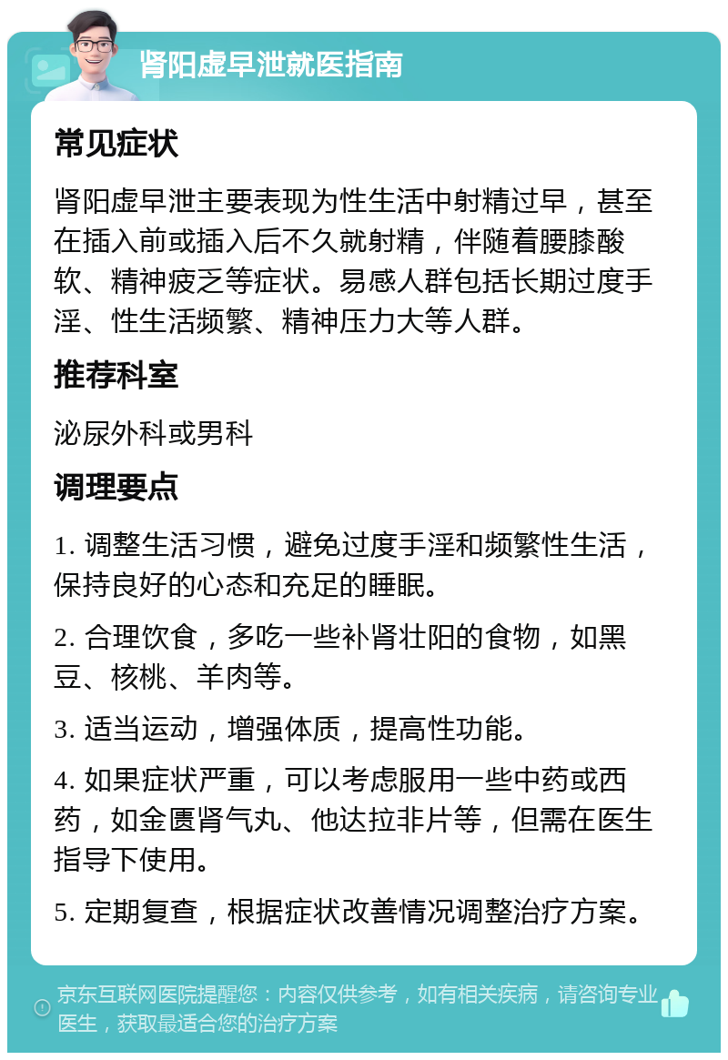 肾阳虚早泄就医指南 常见症状 肾阳虚早泄主要表现为性生活中射精过早，甚至在插入前或插入后不久就射精，伴随着腰膝酸软、精神疲乏等症状。易感人群包括长期过度手淫、性生活频繁、精神压力大等人群。 推荐科室 泌尿外科或男科 调理要点 1. 调整生活习惯，避免过度手淫和频繁性生活，保持良好的心态和充足的睡眠。 2. 合理饮食，多吃一些补肾壮阳的食物，如黑豆、核桃、羊肉等。 3. 适当运动，增强体质，提高性功能。 4. 如果症状严重，可以考虑服用一些中药或西药，如金匮肾气丸、他达拉非片等，但需在医生指导下使用。 5. 定期复查，根据症状改善情况调整治疗方案。