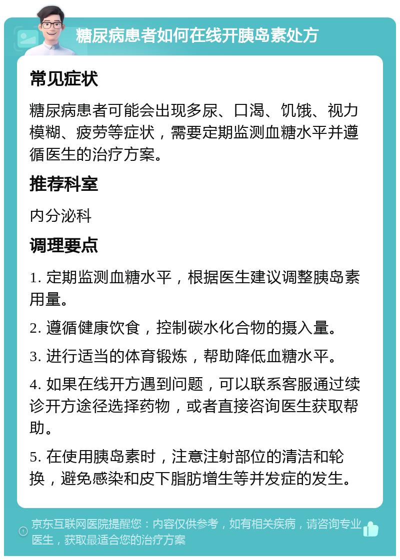 糖尿病患者如何在线开胰岛素处方 常见症状 糖尿病患者可能会出现多尿、口渴、饥饿、视力模糊、疲劳等症状，需要定期监测血糖水平并遵循医生的治疗方案。 推荐科室 内分泌科 调理要点 1. 定期监测血糖水平，根据医生建议调整胰岛素用量。 2. 遵循健康饮食，控制碳水化合物的摄入量。 3. 进行适当的体育锻炼，帮助降低血糖水平。 4. 如果在线开方遇到问题，可以联系客服通过续诊开方途径选择药物，或者直接咨询医生获取帮助。 5. 在使用胰岛素时，注意注射部位的清洁和轮换，避免感染和皮下脂肪增生等并发症的发生。