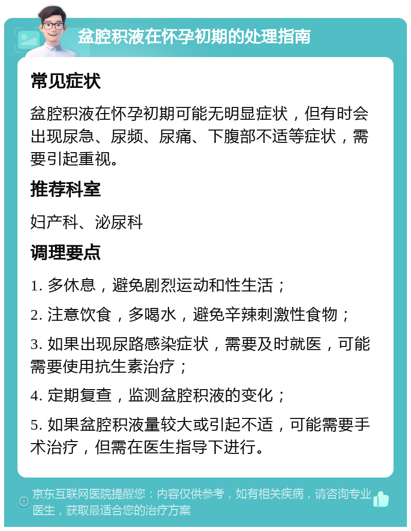 盆腔积液在怀孕初期的处理指南 常见症状 盆腔积液在怀孕初期可能无明显症状，但有时会出现尿急、尿频、尿痛、下腹部不适等症状，需要引起重视。 推荐科室 妇产科、泌尿科 调理要点 1. 多休息，避免剧烈运动和性生活； 2. 注意饮食，多喝水，避免辛辣刺激性食物； 3. 如果出现尿路感染症状，需要及时就医，可能需要使用抗生素治疗； 4. 定期复查，监测盆腔积液的变化； 5. 如果盆腔积液量较大或引起不适，可能需要手术治疗，但需在医生指导下进行。