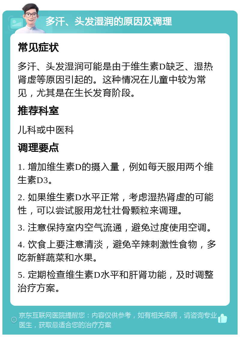 多汗、头发湿润的原因及调理 常见症状 多汗、头发湿润可能是由于维生素D缺乏、湿热肾虚等原因引起的。这种情况在儿童中较为常见，尤其是在生长发育阶段。 推荐科室 儿科或中医科 调理要点 1. 增加维生素D的摄入量，例如每天服用两个维生素D3。 2. 如果维生素D水平正常，考虑湿热肾虚的可能性，可以尝试服用龙牡壮骨颗粒来调理。 3. 注意保持室内空气流通，避免过度使用空调。 4. 饮食上要注意清淡，避免辛辣刺激性食物，多吃新鲜蔬菜和水果。 5. 定期检查维生素D水平和肝肾功能，及时调整治疗方案。