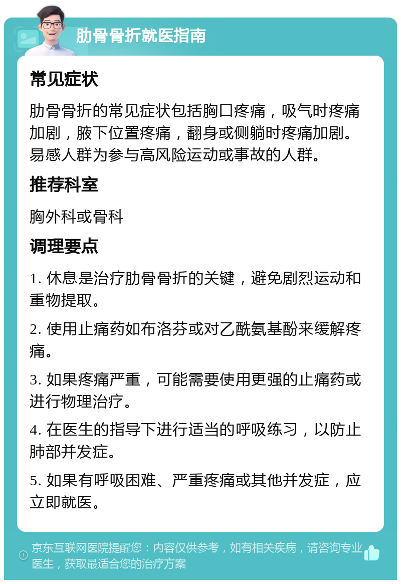 肋骨骨折就医指南 常见症状 肋骨骨折的常见症状包括胸口疼痛，吸气时疼痛加剧，腋下位置疼痛，翻身或侧躺时疼痛加剧。易感人群为参与高风险运动或事故的人群。 推荐科室 胸外科或骨科 调理要点 1. 休息是治疗肋骨骨折的关键，避免剧烈运动和重物提取。 2. 使用止痛药如布洛芬或对乙酰氨基酚来缓解疼痛。 3. 如果疼痛严重，可能需要使用更强的止痛药或进行物理治疗。 4. 在医生的指导下进行适当的呼吸练习，以防止肺部并发症。 5. 如果有呼吸困难、严重疼痛或其他并发症，应立即就医。