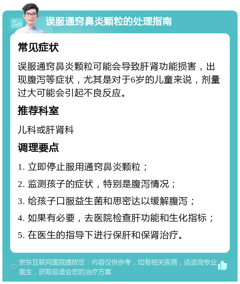 误服通窍鼻炎颗粒的处理指南 常见症状 误服通窍鼻炎颗粒可能会导致肝肾功能损害，出现腹泻等症状，尤其是对于6岁的儿童来说，剂量过大可能会引起不良反应。 推荐科室 儿科或肝肾科 调理要点 1. 立即停止服用通窍鼻炎颗粒； 2. 监测孩子的症状，特别是腹泻情况； 3. 给孩子口服益生菌和思密达以缓解腹泻； 4. 如果有必要，去医院检查肝功能和生化指标； 5. 在医生的指导下进行保肝和保肾治疗。