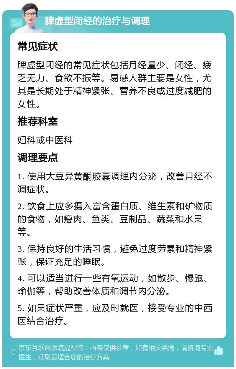 脾虚型闭经的治疗与调理 常见症状 脾虚型闭经的常见症状包括月经量少、闭经、疲乏无力、食欲不振等。易感人群主要是女性，尤其是长期处于精神紧张、营养不良或过度减肥的女性。 推荐科室 妇科或中医科 调理要点 1. 使用大豆异黄酮胶囊调理内分泌，改善月经不调症状。 2. 饮食上应多摄入富含蛋白质、维生素和矿物质的食物，如瘦肉、鱼类、豆制品、蔬菜和水果等。 3. 保持良好的生活习惯，避免过度劳累和精神紧张，保证充足的睡眠。 4. 可以适当进行一些有氧运动，如散步、慢跑、瑜伽等，帮助改善体质和调节内分泌。 5. 如果症状严重，应及时就医，接受专业的中西医结合治疗。