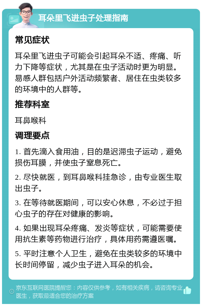 耳朵里飞进虫子处理指南 常见症状 耳朵里飞进虫子可能会引起耳朵不适、疼痛、听力下降等症状，尤其是在虫子活动时更为明显。易感人群包括户外活动频繁者、居住在虫类较多的环境中的人群等。 推荐科室 耳鼻喉科 调理要点 1. 首先滴入食用油，目的是迟滞虫子运动，避免损伤耳膜，并使虫子窒息死亡。 2. 尽快就医，到耳鼻喉科挂急诊，由专业医生取出虫子。 3. 在等待就医期间，可以安心休息，不必过于担心虫子的存在对健康的影响。 4. 如果出现耳朵疼痛、发炎等症状，可能需要使用抗生素等药物进行治疗，具体用药需遵医嘱。 5. 平时注意个人卫生，避免在虫类较多的环境中长时间停留，减少虫子进入耳朵的机会。