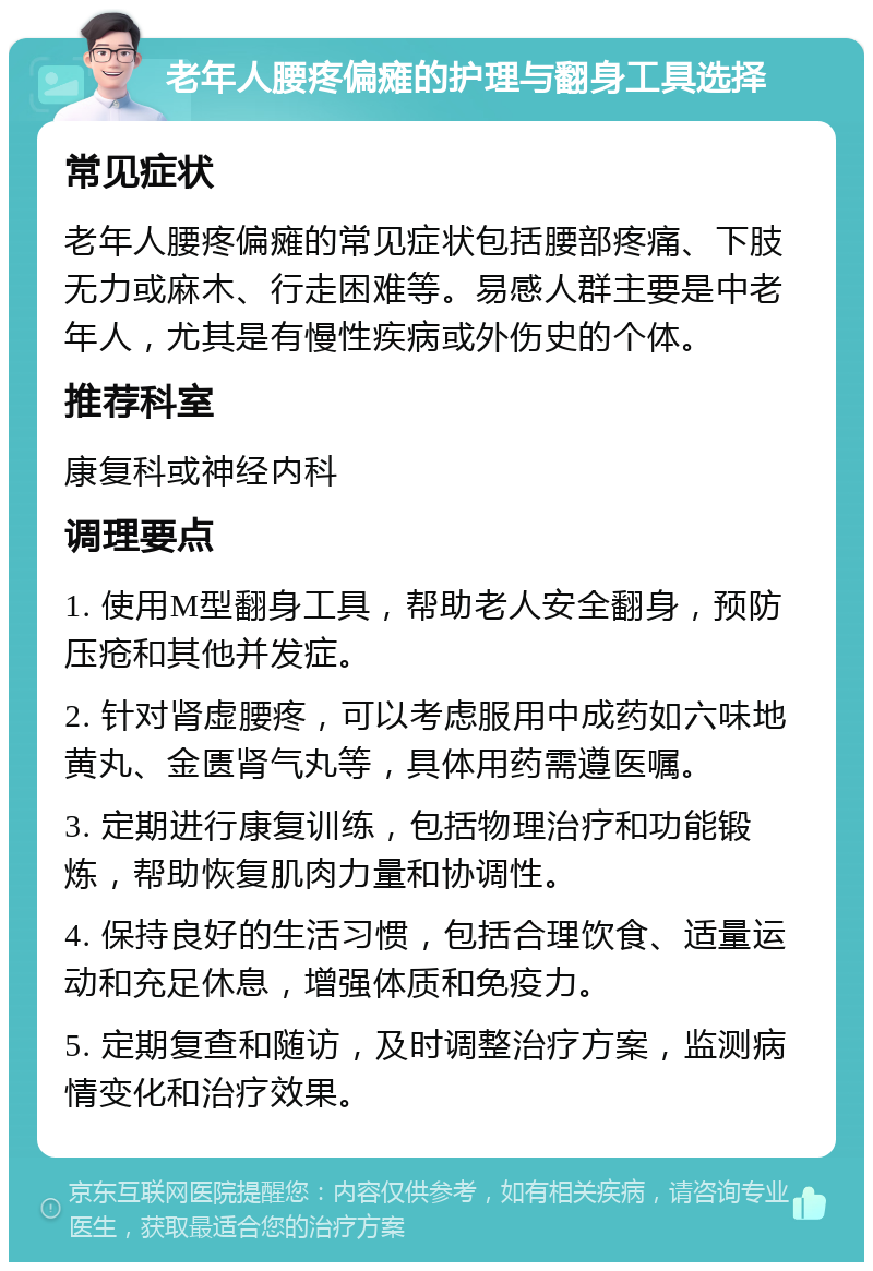 老年人腰疼偏瘫的护理与翻身工具选择 常见症状 老年人腰疼偏瘫的常见症状包括腰部疼痛、下肢无力或麻木、行走困难等。易感人群主要是中老年人，尤其是有慢性疾病或外伤史的个体。 推荐科室 康复科或神经内科 调理要点 1. 使用M型翻身工具，帮助老人安全翻身，预防压疮和其他并发症。 2. 针对肾虚腰疼，可以考虑服用中成药如六味地黄丸、金匮肾气丸等，具体用药需遵医嘱。 3. 定期进行康复训练，包括物理治疗和功能锻炼，帮助恢复肌肉力量和协调性。 4. 保持良好的生活习惯，包括合理饮食、适量运动和充足休息，增强体质和免疫力。 5. 定期复查和随访，及时调整治疗方案，监测病情变化和治疗效果。