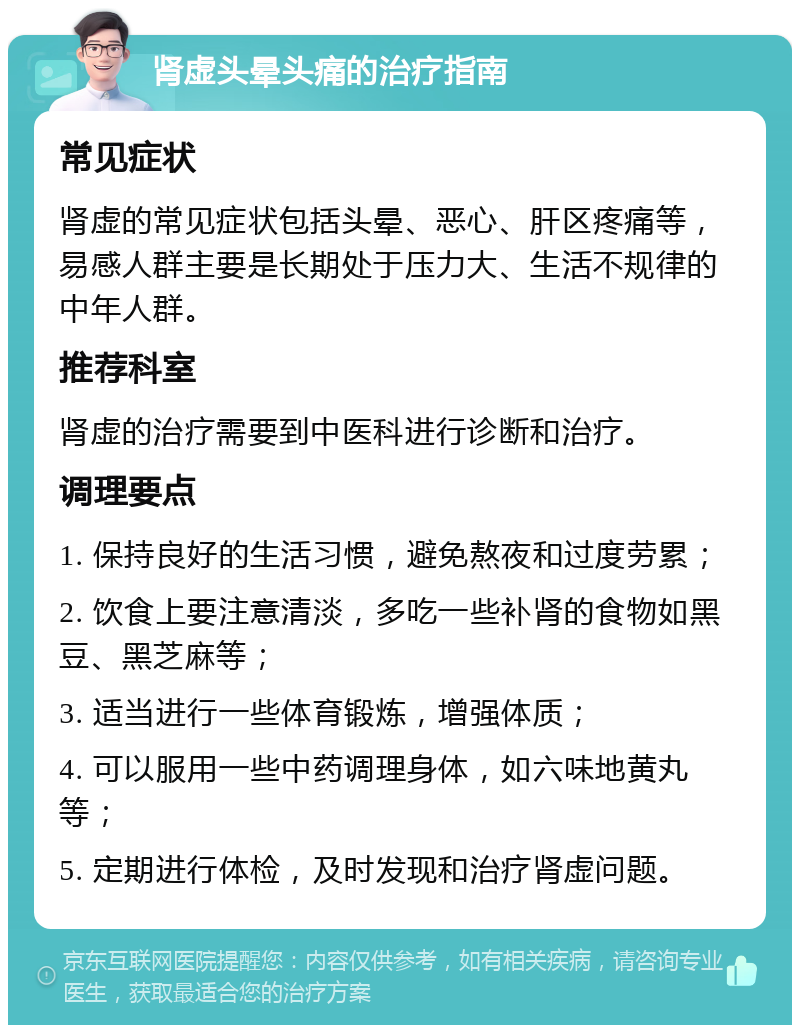 肾虚头晕头痛的治疗指南 常见症状 肾虚的常见症状包括头晕、恶心、肝区疼痛等，易感人群主要是长期处于压力大、生活不规律的中年人群。 推荐科室 肾虚的治疗需要到中医科进行诊断和治疗。 调理要点 1. 保持良好的生活习惯，避免熬夜和过度劳累； 2. 饮食上要注意清淡，多吃一些补肾的食物如黑豆、黑芝麻等； 3. 适当进行一些体育锻炼，增强体质； 4. 可以服用一些中药调理身体，如六味地黄丸等； 5. 定期进行体检，及时发现和治疗肾虚问题。