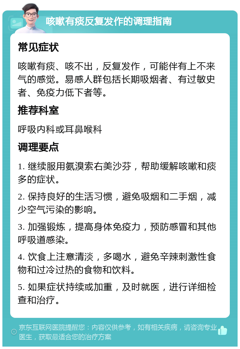 咳嗽有痰反复发作的调理指南 常见症状 咳嗽有痰、咳不出，反复发作，可能伴有上不来气的感觉。易感人群包括长期吸烟者、有过敏史者、免疫力低下者等。 推荐科室 呼吸内科或耳鼻喉科 调理要点 1. 继续服用氨溴索右美沙芬，帮助缓解咳嗽和痰多的症状。 2. 保持良好的生活习惯，避免吸烟和二手烟，减少空气污染的影响。 3. 加强锻炼，提高身体免疫力，预防感冒和其他呼吸道感染。 4. 饮食上注意清淡，多喝水，避免辛辣刺激性食物和过冷过热的食物和饮料。 5. 如果症状持续或加重，及时就医，进行详细检查和治疗。