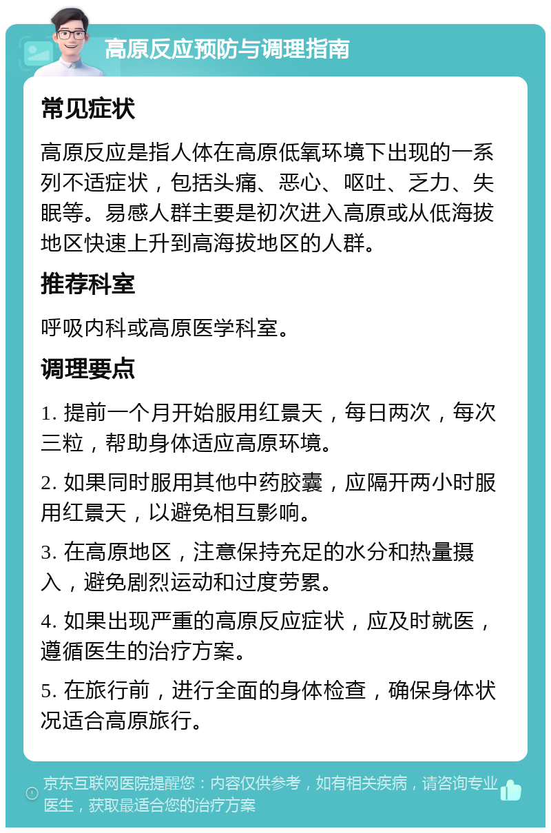 高原反应预防与调理指南 常见症状 高原反应是指人体在高原低氧环境下出现的一系列不适症状，包括头痛、恶心、呕吐、乏力、失眠等。易感人群主要是初次进入高原或从低海拔地区快速上升到高海拔地区的人群。 推荐科室 呼吸内科或高原医学科室。 调理要点 1. 提前一个月开始服用红景天，每日两次，每次三粒，帮助身体适应高原环境。 2. 如果同时服用其他中药胶囊，应隔开两小时服用红景天，以避免相互影响。 3. 在高原地区，注意保持充足的水分和热量摄入，避免剧烈运动和过度劳累。 4. 如果出现严重的高原反应症状，应及时就医，遵循医生的治疗方案。 5. 在旅行前，进行全面的身体检查，确保身体状况适合高原旅行。