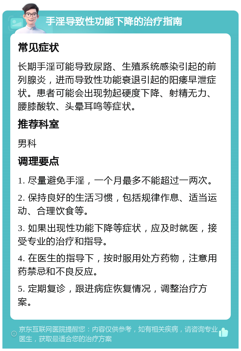 手淫导致性功能下降的治疗指南 常见症状 长期手淫可能导致尿路、生殖系统感染引起的前列腺炎，进而导致性功能衰退引起的阳痿早泄症状。患者可能会出现勃起硬度下降、射精无力、腰膝酸软、头晕耳鸣等症状。 推荐科室 男科 调理要点 1. 尽量避免手淫，一个月最多不能超过一两次。 2. 保持良好的生活习惯，包括规律作息、适当运动、合理饮食等。 3. 如果出现性功能下降等症状，应及时就医，接受专业的治疗和指导。 4. 在医生的指导下，按时服用处方药物，注意用药禁忌和不良反应。 5. 定期复诊，跟进病症恢复情况，调整治疗方案。