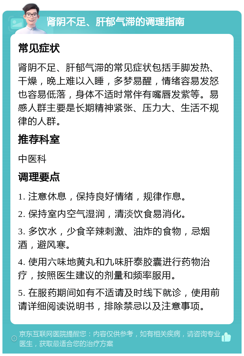 肾阴不足、肝郁气滞的调理指南 常见症状 肾阴不足、肝郁气滞的常见症状包括手脚发热、干燥，晚上难以入睡，多梦易醒，情绪容易发怒也容易低落，身体不适时常伴有嘴唇发紫等。易感人群主要是长期精神紧张、压力大、生活不规律的人群。 推荐科室 中医科 调理要点 1. 注意休息，保持良好情绪，规律作息。 2. 保持室内空气湿润，清淡饮食易消化。 3. 多饮水，少食辛辣刺激、油炸的食物，忌烟酒，避风寒。 4. 使用六味地黄丸和九味肝泰胶囊进行药物治疗，按照医生建议的剂量和频率服用。 5. 在服药期间如有不适请及时线下就诊，使用前请详细阅读说明书，排除禁忌以及注意事项。