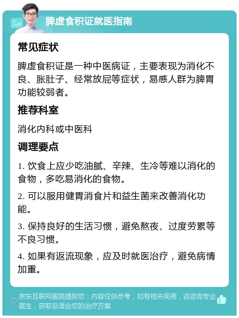 脾虚食积证就医指南 常见症状 脾虚食积证是一种中医病证，主要表现为消化不良、胀肚子、经常放屁等症状，易感人群为脾胃功能较弱者。 推荐科室 消化内科或中医科 调理要点 1. 饮食上应少吃油腻、辛辣、生冷等难以消化的食物，多吃易消化的食物。 2. 可以服用健胃消食片和益生菌来改善消化功能。 3. 保持良好的生活习惯，避免熬夜、过度劳累等不良习惯。 4. 如果有返流现象，应及时就医治疗，避免病情加重。