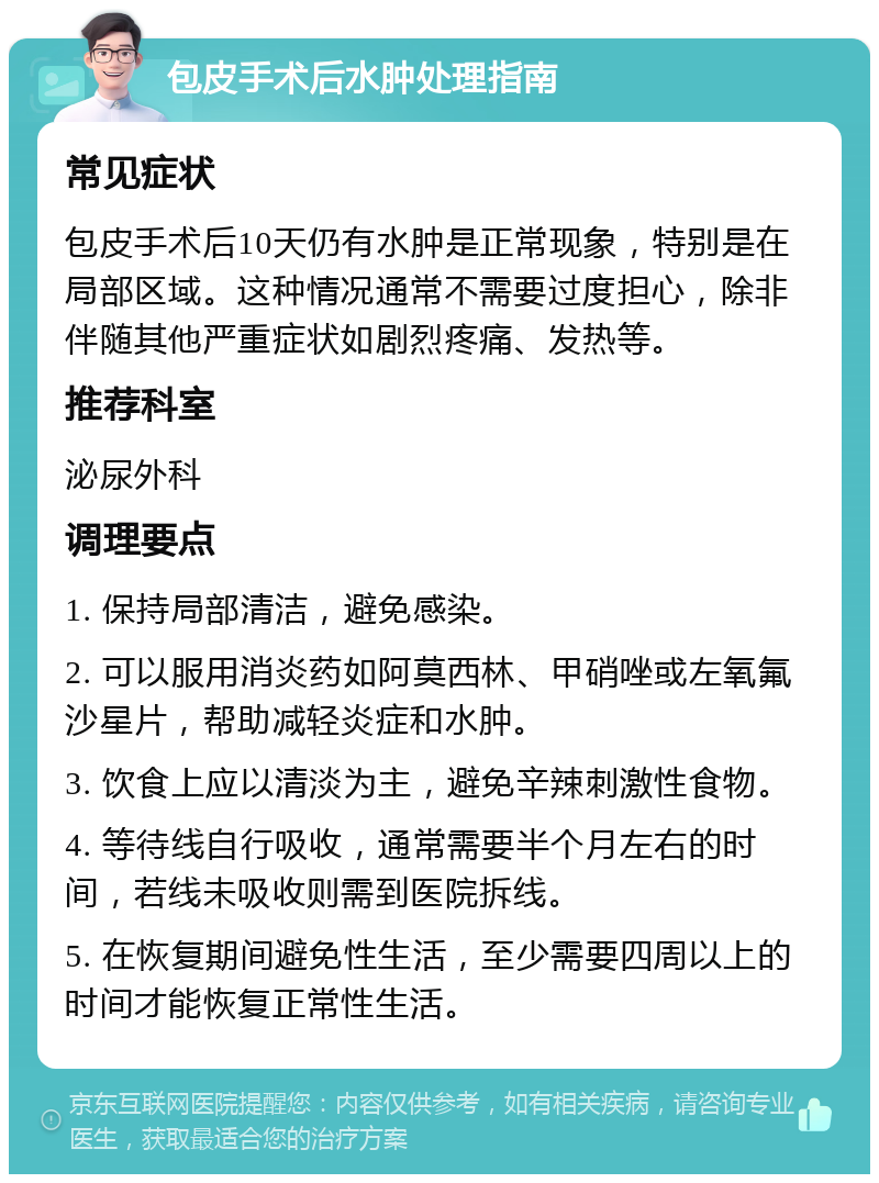 包皮手术后水肿处理指南 常见症状 包皮手术后10天仍有水肿是正常现象，特别是在局部区域。这种情况通常不需要过度担心，除非伴随其他严重症状如剧烈疼痛、发热等。 推荐科室 泌尿外科 调理要点 1. 保持局部清洁，避免感染。 2. 可以服用消炎药如阿莫西林、甲硝唑或左氧氟沙星片，帮助减轻炎症和水肿。 3. 饮食上应以清淡为主，避免辛辣刺激性食物。 4. 等待线自行吸收，通常需要半个月左右的时间，若线未吸收则需到医院拆线。 5. 在恢复期间避免性生活，至少需要四周以上的时间才能恢复正常性生活。