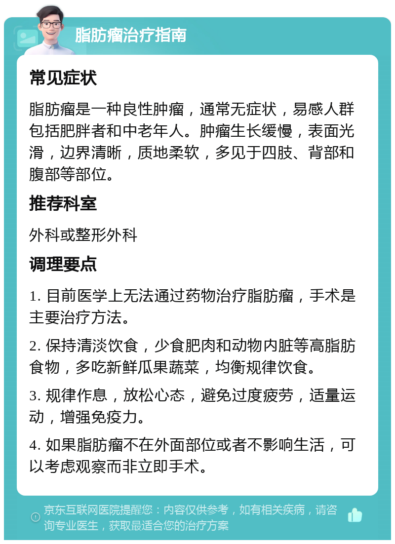 脂肪瘤治疗指南 常见症状 脂肪瘤是一种良性肿瘤，通常无症状，易感人群包括肥胖者和中老年人。肿瘤生长缓慢，表面光滑，边界清晰，质地柔软，多见于四肢、背部和腹部等部位。 推荐科室 外科或整形外科 调理要点 1. 目前医学上无法通过药物治疗脂肪瘤，手术是主要治疗方法。 2. 保持清淡饮食，少食肥肉和动物内脏等高脂肪食物，多吃新鲜瓜果蔬菜，均衡规律饮食。 3. 规律作息，放松心态，避免过度疲劳，适量运动，增强免疫力。 4. 如果脂肪瘤不在外面部位或者不影响生活，可以考虑观察而非立即手术。