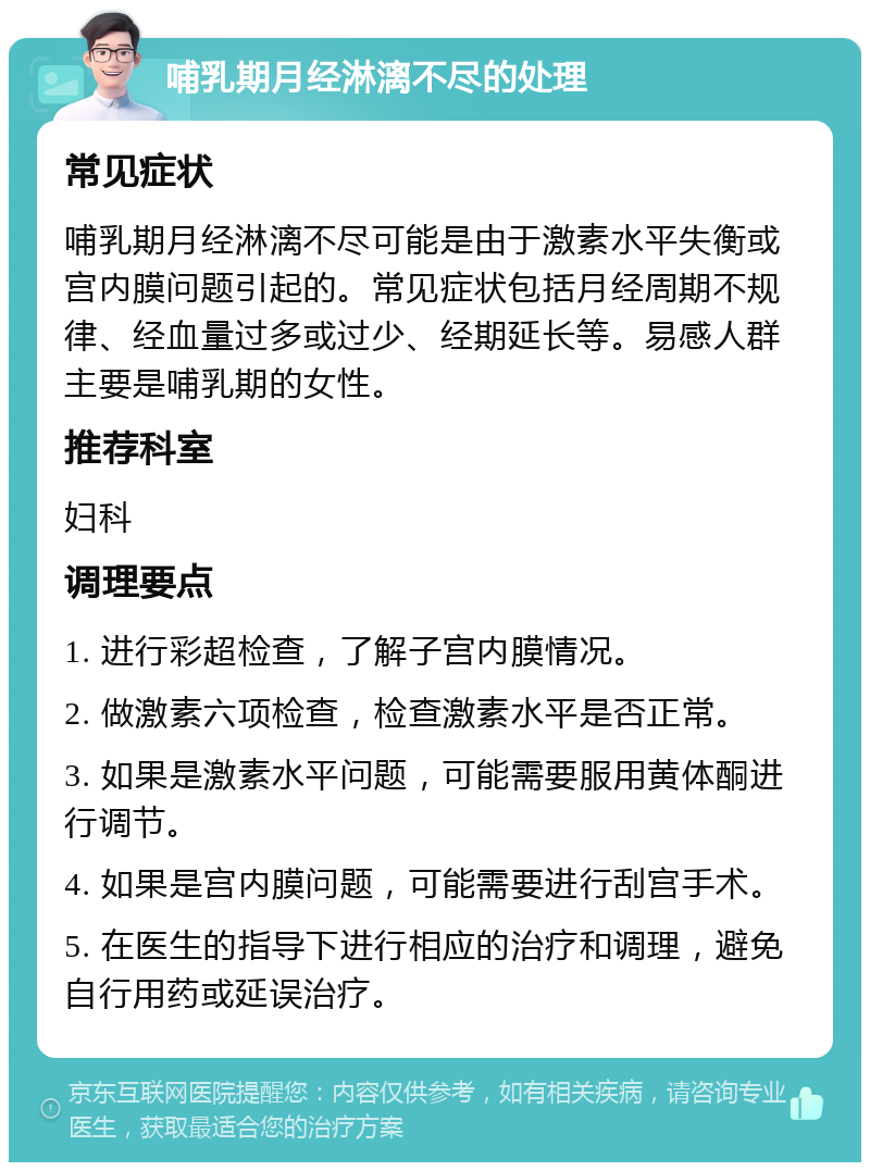 哺乳期月经淋漓不尽的处理 常见症状 哺乳期月经淋漓不尽可能是由于激素水平失衡或宫内膜问题引起的。常见症状包括月经周期不规律、经血量过多或过少、经期延长等。易感人群主要是哺乳期的女性。 推荐科室 妇科 调理要点 1. 进行彩超检查，了解子宫内膜情况。 2. 做激素六项检查，检查激素水平是否正常。 3. 如果是激素水平问题，可能需要服用黄体酮进行调节。 4. 如果是宫内膜问题，可能需要进行刮宫手术。 5. 在医生的指导下进行相应的治疗和调理，避免自行用药或延误治疗。