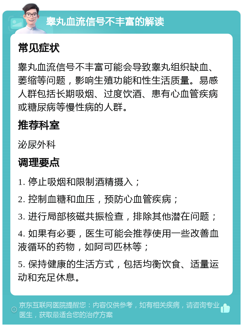 睾丸血流信号不丰富的解读 常见症状 睾丸血流信号不丰富可能会导致睾丸组织缺血、萎缩等问题，影响生殖功能和性生活质量。易感人群包括长期吸烟、过度饮酒、患有心血管疾病或糖尿病等慢性病的人群。 推荐科室 泌尿外科 调理要点 1. 停止吸烟和限制酒精摄入； 2. 控制血糖和血压，预防心血管疾病； 3. 进行局部核磁共振检查，排除其他潜在问题； 4. 如果有必要，医生可能会推荐使用一些改善血液循环的药物，如阿司匹林等； 5. 保持健康的生活方式，包括均衡饮食、适量运动和充足休息。