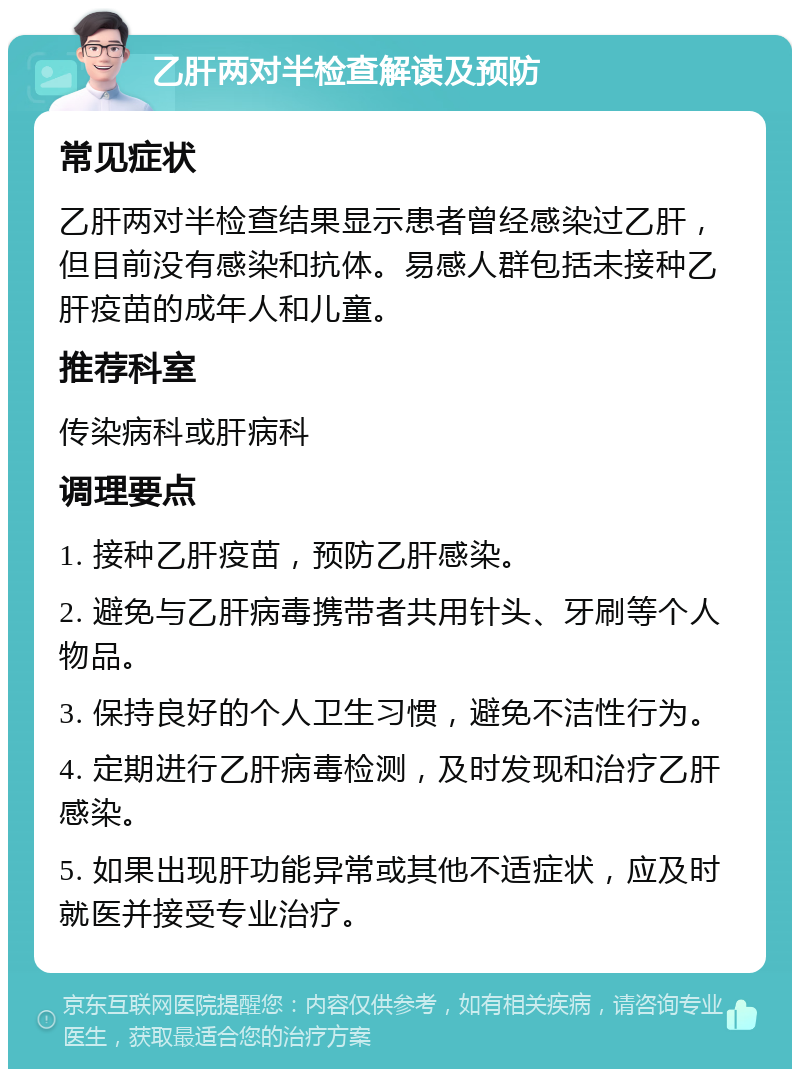 乙肝两对半检查解读及预防 常见症状 乙肝两对半检查结果显示患者曾经感染过乙肝，但目前没有感染和抗体。易感人群包括未接种乙肝疫苗的成年人和儿童。 推荐科室 传染病科或肝病科 调理要点 1. 接种乙肝疫苗，预防乙肝感染。 2. 避免与乙肝病毒携带者共用针头、牙刷等个人物品。 3. 保持良好的个人卫生习惯，避免不洁性行为。 4. 定期进行乙肝病毒检测，及时发现和治疗乙肝感染。 5. 如果出现肝功能异常或其他不适症状，应及时就医并接受专业治疗。