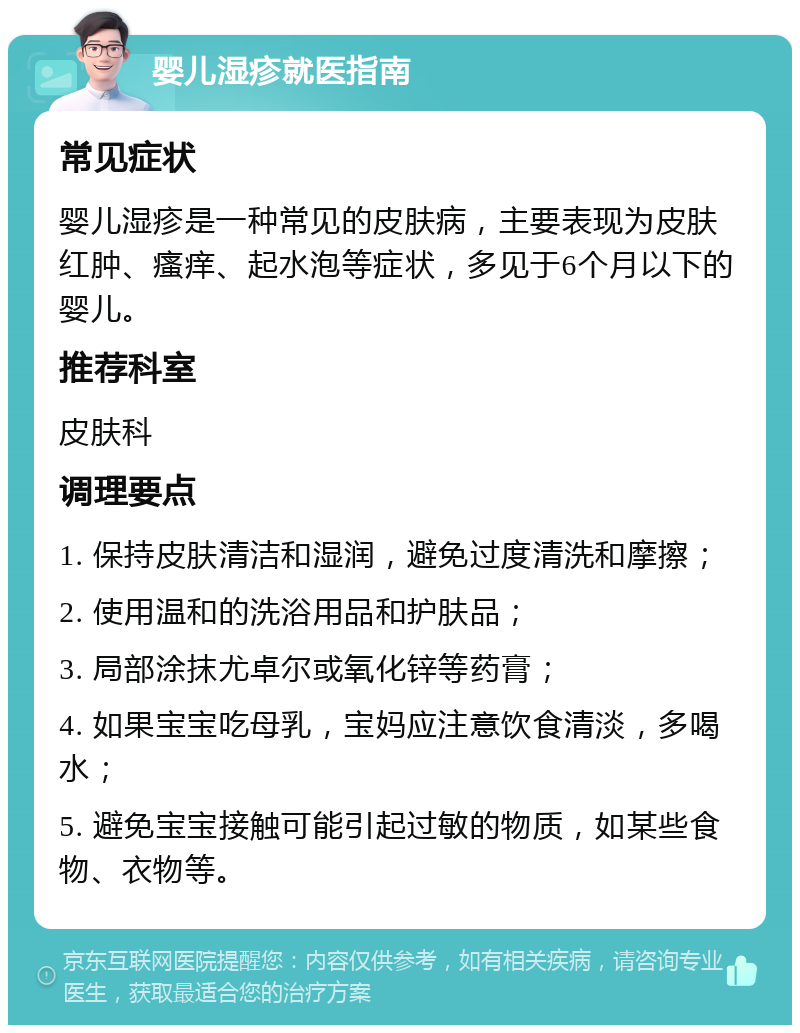 婴儿湿疹就医指南 常见症状 婴儿湿疹是一种常见的皮肤病，主要表现为皮肤红肿、瘙痒、起水泡等症状，多见于6个月以下的婴儿。 推荐科室 皮肤科 调理要点 1. 保持皮肤清洁和湿润，避免过度清洗和摩擦； 2. 使用温和的洗浴用品和护肤品； 3. 局部涂抹尤卓尔或氧化锌等药膏； 4. 如果宝宝吃母乳，宝妈应注意饮食清淡，多喝水； 5. 避免宝宝接触可能引起过敏的物质，如某些食物、衣物等。