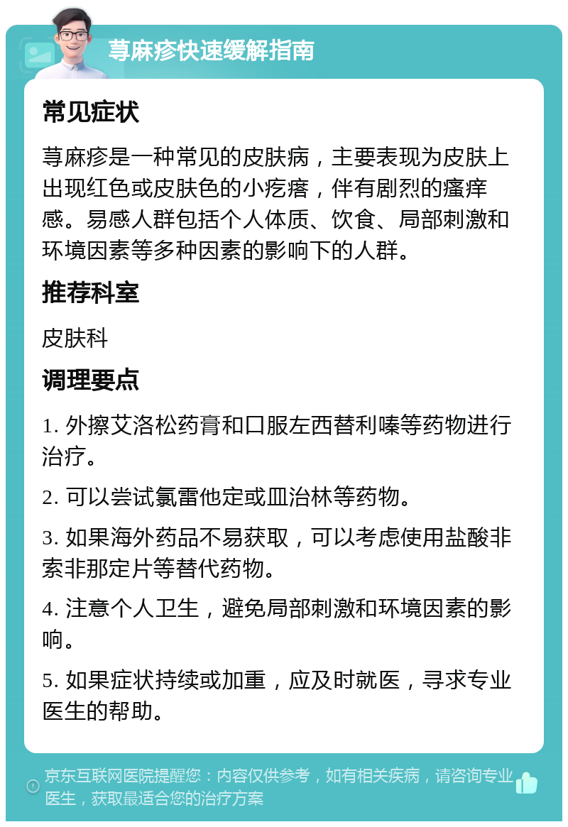 荨麻疹快速缓解指南 常见症状 荨麻疹是一种常见的皮肤病，主要表现为皮肤上出现红色或皮肤色的小疙瘩，伴有剧烈的瘙痒感。易感人群包括个人体质、饮食、局部刺激和环境因素等多种因素的影响下的人群。 推荐科室 皮肤科 调理要点 1. 外擦艾洛松药膏和口服左西替利嗪等药物进行治疗。 2. 可以尝试氯雷他定或皿治林等药物。 3. 如果海外药品不易获取，可以考虑使用盐酸非索非那定片等替代药物。 4. 注意个人卫生，避免局部刺激和环境因素的影响。 5. 如果症状持续或加重，应及时就医，寻求专业医生的帮助。