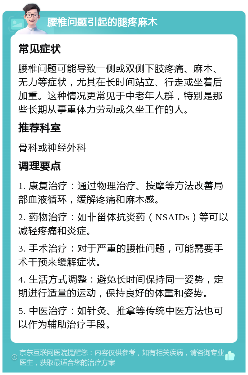 腰椎问题引起的腿疼麻木 常见症状 腰椎问题可能导致一侧或双侧下肢疼痛、麻木、无力等症状，尤其在长时间站立、行走或坐着后加重。这种情况更常见于中老年人群，特别是那些长期从事重体力劳动或久坐工作的人。 推荐科室 骨科或神经外科 调理要点 1. 康复治疗：通过物理治疗、按摩等方法改善局部血液循环，缓解疼痛和麻木感。 2. 药物治疗：如非甾体抗炎药（NSAIDs）等可以减轻疼痛和炎症。 3. 手术治疗：对于严重的腰椎问题，可能需要手术干预来缓解症状。 4. 生活方式调整：避免长时间保持同一姿势，定期进行适量的运动，保持良好的体重和姿势。 5. 中医治疗：如针灸、推拿等传统中医方法也可以作为辅助治疗手段。