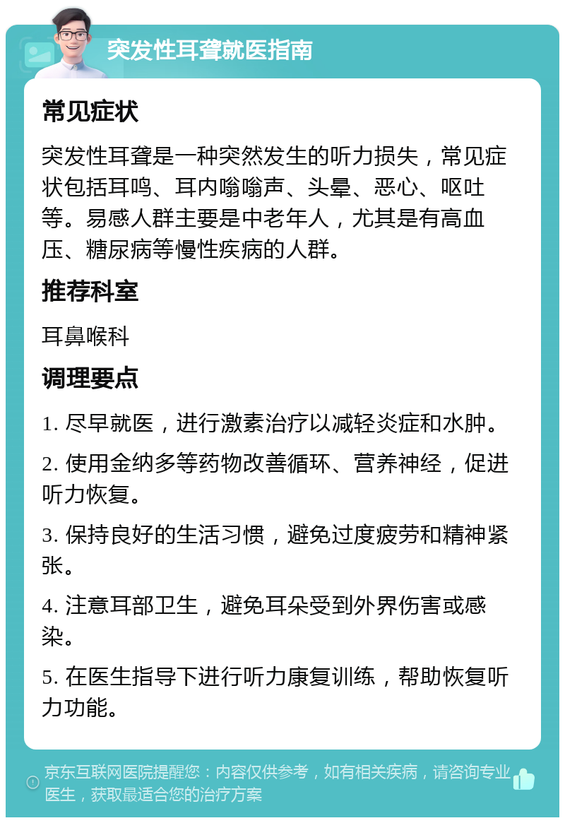 突发性耳聋就医指南 常见症状 突发性耳聋是一种突然发生的听力损失，常见症状包括耳鸣、耳内嗡嗡声、头晕、恶心、呕吐等。易感人群主要是中老年人，尤其是有高血压、糖尿病等慢性疾病的人群。 推荐科室 耳鼻喉科 调理要点 1. 尽早就医，进行激素治疗以减轻炎症和水肿。 2. 使用金纳多等药物改善循环、营养神经，促进听力恢复。 3. 保持良好的生活习惯，避免过度疲劳和精神紧张。 4. 注意耳部卫生，避免耳朵受到外界伤害或感染。 5. 在医生指导下进行听力康复训练，帮助恢复听力功能。