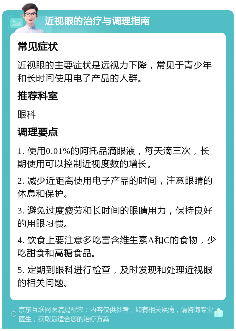 近视眼的治疗与调理指南 常见症状 近视眼的主要症状是远视力下降，常见于青少年和长时间使用电子产品的人群。 推荐科室 眼科 调理要点 1. 使用0.01%的阿托品滴眼液，每天滴三次，长期使用可以控制近视度数的增长。 2. 减少近距离使用电子产品的时间，注意眼睛的休息和保护。 3. 避免过度疲劳和长时间的眼睛用力，保持良好的用眼习惯。 4. 饮食上要注意多吃富含维生素A和C的食物，少吃甜食和高糖食品。 5. 定期到眼科进行检查，及时发现和处理近视眼的相关问题。