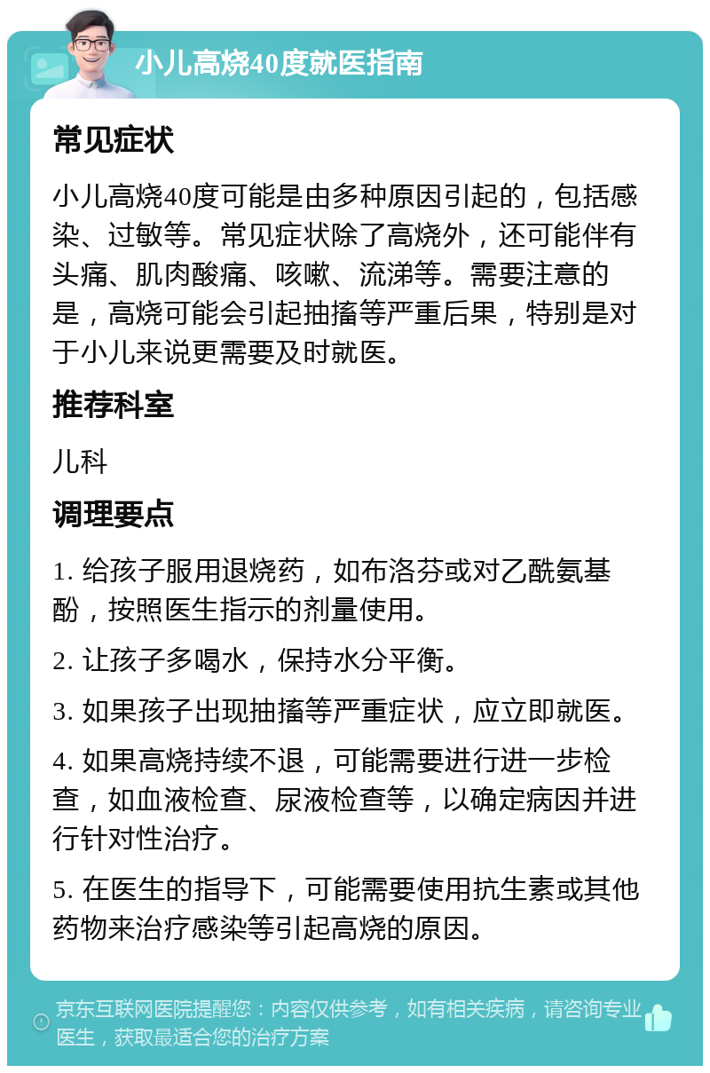 小儿高烧40度就医指南 常见症状 小儿高烧40度可能是由多种原因引起的，包括感染、过敏等。常见症状除了高烧外，还可能伴有头痛、肌肉酸痛、咳嗽、流涕等。需要注意的是，高烧可能会引起抽搐等严重后果，特别是对于小儿来说更需要及时就医。 推荐科室 儿科 调理要点 1. 给孩子服用退烧药，如布洛芬或对乙酰氨基酚，按照医生指示的剂量使用。 2. 让孩子多喝水，保持水分平衡。 3. 如果孩子出现抽搐等严重症状，应立即就医。 4. 如果高烧持续不退，可能需要进行进一步检查，如血液检查、尿液检查等，以确定病因并进行针对性治疗。 5. 在医生的指导下，可能需要使用抗生素或其他药物来治疗感染等引起高烧的原因。