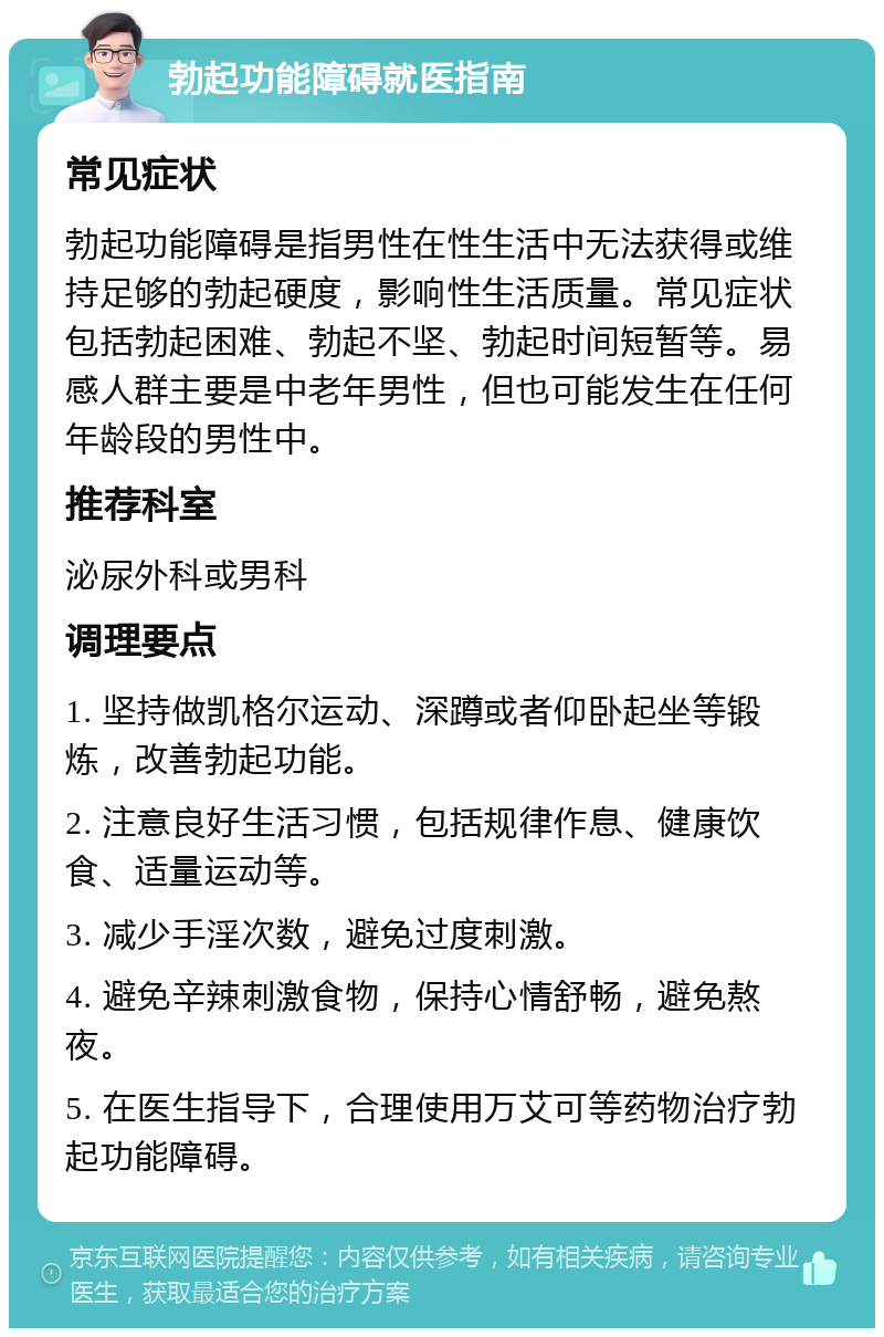 勃起功能障碍就医指南 常见症状 勃起功能障碍是指男性在性生活中无法获得或维持足够的勃起硬度，影响性生活质量。常见症状包括勃起困难、勃起不坚、勃起时间短暂等。易感人群主要是中老年男性，但也可能发生在任何年龄段的男性中。 推荐科室 泌尿外科或男科 调理要点 1. 坚持做凯格尔运动、深蹲或者仰卧起坐等锻炼，改善勃起功能。 2. 注意良好生活习惯，包括规律作息、健康饮食、适量运动等。 3. 减少手淫次数，避免过度刺激。 4. 避免辛辣刺激食物，保持心情舒畅，避免熬夜。 5. 在医生指导下，合理使用万艾可等药物治疗勃起功能障碍。