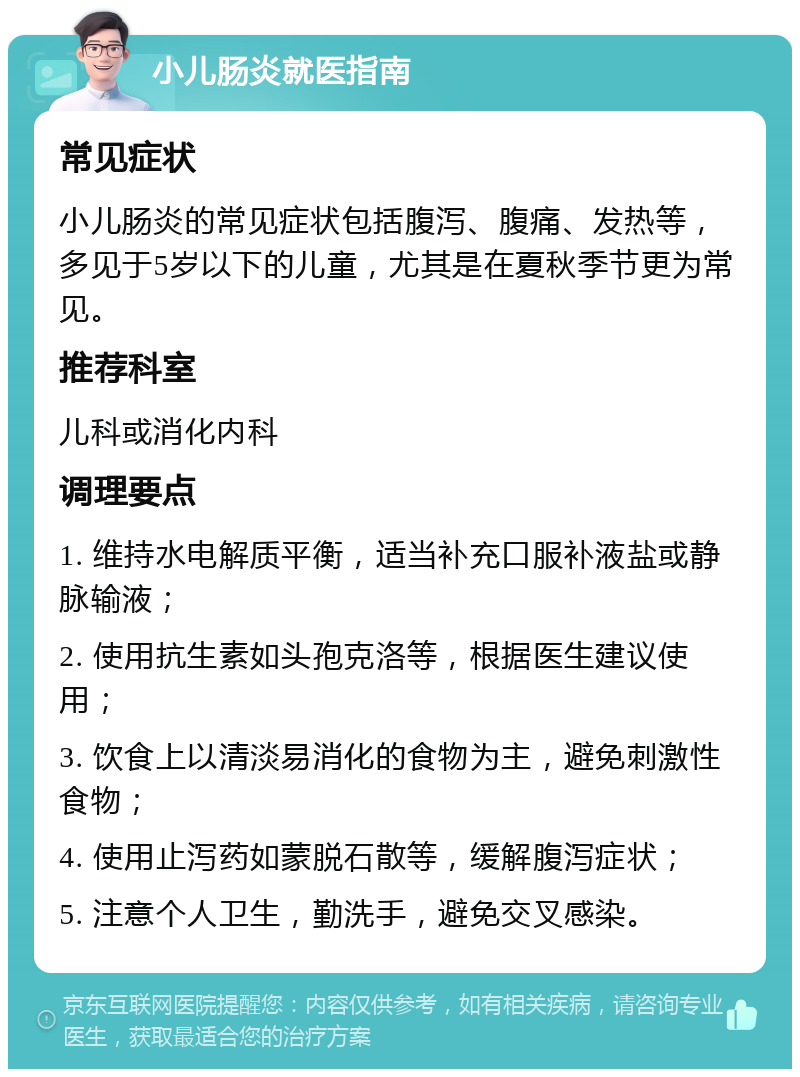 小儿肠炎就医指南 常见症状 小儿肠炎的常见症状包括腹泻、腹痛、发热等，多见于5岁以下的儿童，尤其是在夏秋季节更为常见。 推荐科室 儿科或消化内科 调理要点 1. 维持水电解质平衡，适当补充口服补液盐或静脉输液； 2. 使用抗生素如头孢克洛等，根据医生建议使用； 3. 饮食上以清淡易消化的食物为主，避免刺激性食物； 4. 使用止泻药如蒙脱石散等，缓解腹泻症状； 5. 注意个人卫生，勤洗手，避免交叉感染。