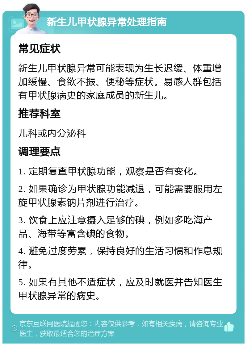 新生儿甲状腺异常处理指南 常见症状 新生儿甲状腺异常可能表现为生长迟缓、体重增加缓慢、食欲不振、便秘等症状。易感人群包括有甲状腺病史的家庭成员的新生儿。 推荐科室 儿科或内分泌科 调理要点 1. 定期复查甲状腺功能，观察是否有变化。 2. 如果确诊为甲状腺功能减退，可能需要服用左旋甲状腺素钠片剂进行治疗。 3. 饮食上应注意摄入足够的碘，例如多吃海产品、海带等富含碘的食物。 4. 避免过度劳累，保持良好的生活习惯和作息规律。 5. 如果有其他不适症状，应及时就医并告知医生甲状腺异常的病史。