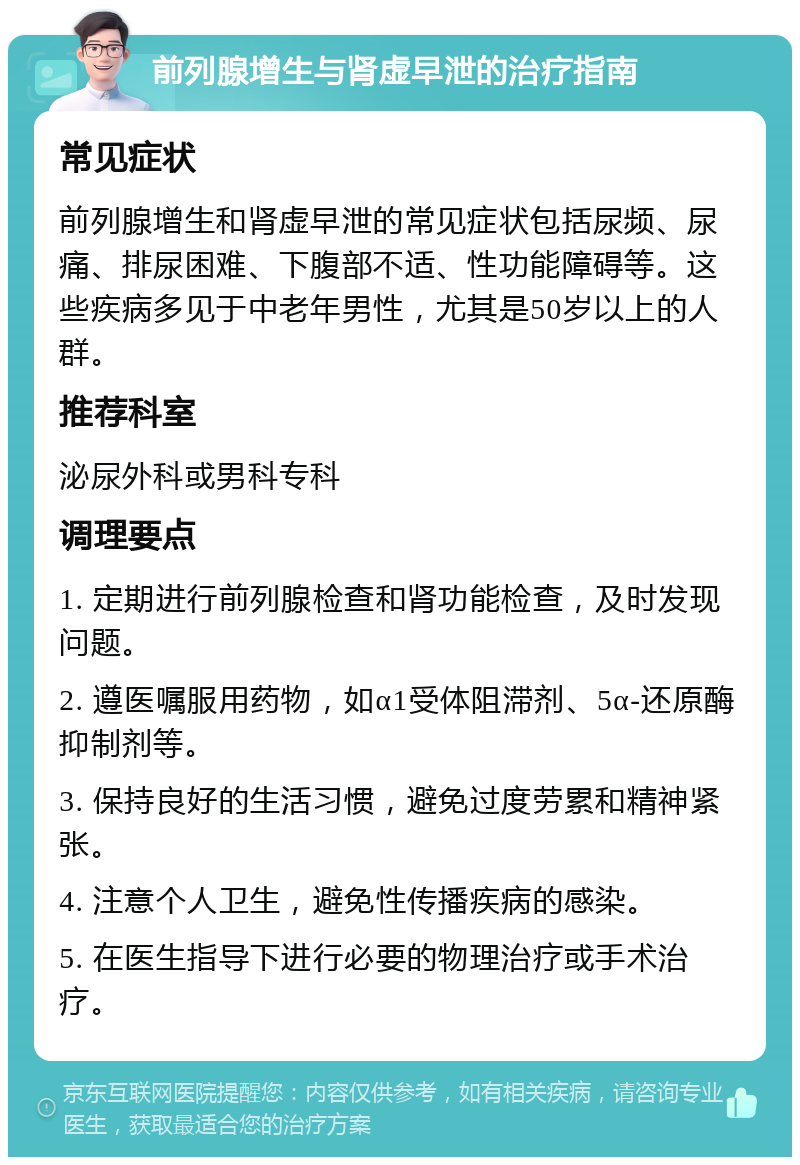 前列腺增生与肾虚早泄的治疗指南 常见症状 前列腺增生和肾虚早泄的常见症状包括尿频、尿痛、排尿困难、下腹部不适、性功能障碍等。这些疾病多见于中老年男性，尤其是50岁以上的人群。 推荐科室 泌尿外科或男科专科 调理要点 1. 定期进行前列腺检查和肾功能检查，及时发现问题。 2. 遵医嘱服用药物，如α1受体阻滞剂、5α-还原酶抑制剂等。 3. 保持良好的生活习惯，避免过度劳累和精神紧张。 4. 注意个人卫生，避免性传播疾病的感染。 5. 在医生指导下进行必要的物理治疗或手术治疗。