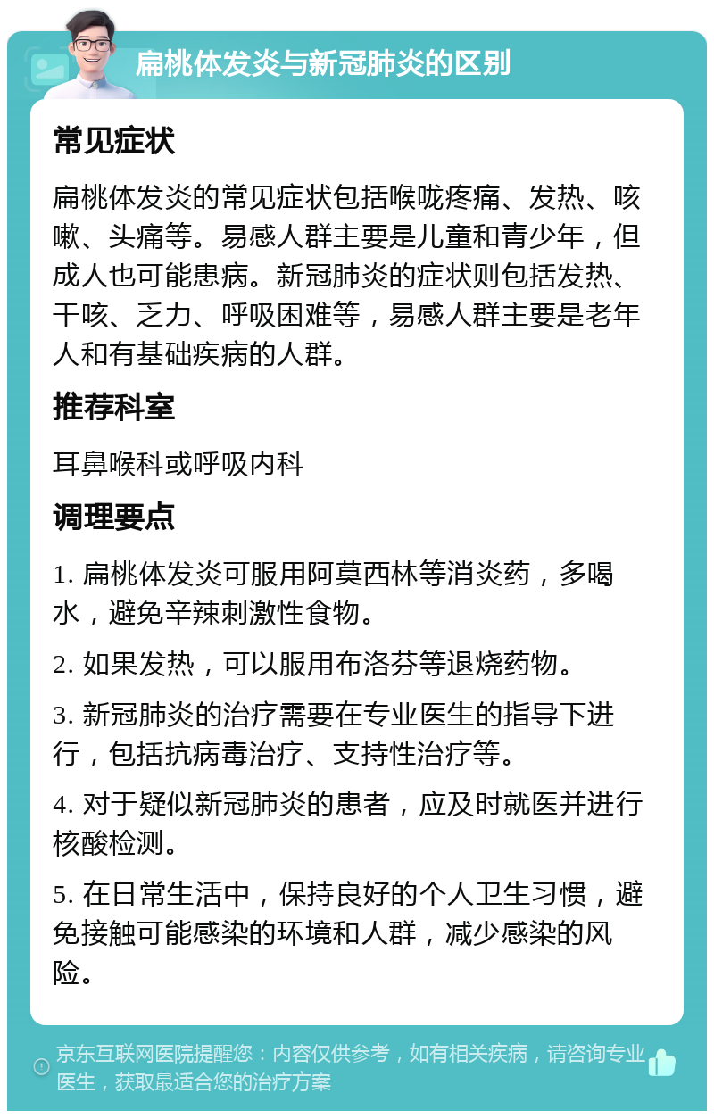 扁桃体发炎与新冠肺炎的区别 常见症状 扁桃体发炎的常见症状包括喉咙疼痛、发热、咳嗽、头痛等。易感人群主要是儿童和青少年，但成人也可能患病。新冠肺炎的症状则包括发热、干咳、乏力、呼吸困难等，易感人群主要是老年人和有基础疾病的人群。 推荐科室 耳鼻喉科或呼吸内科 调理要点 1. 扁桃体发炎可服用阿莫西林等消炎药，多喝水，避免辛辣刺激性食物。 2. 如果发热，可以服用布洛芬等退烧药物。 3. 新冠肺炎的治疗需要在专业医生的指导下进行，包括抗病毒治疗、支持性治疗等。 4. 对于疑似新冠肺炎的患者，应及时就医并进行核酸检测。 5. 在日常生活中，保持良好的个人卫生习惯，避免接触可能感染的环境和人群，减少感染的风险。