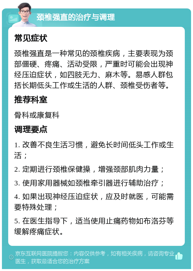 颈椎强直的治疗与调理 常见症状 颈椎强直是一种常见的颈椎疾病，主要表现为颈部僵硬、疼痛、活动受限，严重时可能会出现神经压迫症状，如四肢无力、麻木等。易感人群包括长期低头工作或生活的人群、颈椎受伤者等。 推荐科室 骨科或康复科 调理要点 1. 改善不良生活习惯，避免长时间低头工作或生活； 2. 定期进行颈椎保健操，增强颈部肌肉力量； 3. 使用家用器械如颈椎牵引器进行辅助治疗； 4. 如果出现神经压迫症状，应及时就医，可能需要特殊处理； 5. 在医生指导下，适当使用止痛药物如布洛芬等缓解疼痛症状。